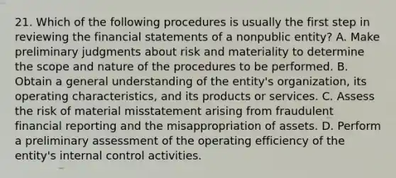 21. Which of the following procedures is usually the first step in reviewing the financial statements of a nonpublic entity? A. Make preliminary judgments about risk and materiality to determine the scope and nature of the procedures to be performed. B. Obtain a general understanding of the entity's organization, its operating characteristics, and its products or services. C. Assess the risk of material misstatement arising from fraudulent financial reporting and the misappropriation of assets. D. Perform a preliminary assessment of the operating efficiency of the entity's internal control activities.