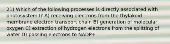 21) Which of the following processes is directly associated with photosystem I? A) receiving electrons from the thylakoid membrane electron transport chain B) generation of molecular oxygen C) extraction of hydrogen electrons from the splitting of water D) passing electrons to NADP+