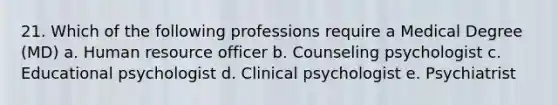 21. Which of the following professions require a Medical Degree (MD) a. Human resource officer b. Counseling psychologist c. Educational psychologist d. Clinical psychologist e. Psychiatrist