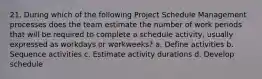 21. During which of the following Project Schedule Management processes does the team estimate the number of work periods that will be required to complete a schedule activity, usually expressed as workdays or workweeks? a. Define activities b. Sequence activities c. Estimate activity durations d. Develop schedule