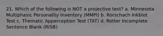 21. Which of the following is NOT a projective test? a. Minnesota Multiphasic Personality Inventory (MMPI) b. Rorschach Inkblot Test c. Thematic Apperception Test (TAT) d. Rotter Incomplete Sentence Blank (RISB)