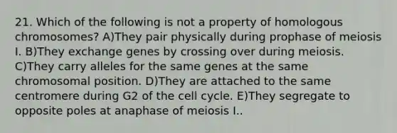 21. Which of the following is not a property of homologous chromosomes? A)They pair physically during prophase of meiosis I. B)They exchange genes by crossing over during meiosis. C)They carry alleles for the same genes at the same chromosomal position. D)They are attached to the same centromere during G2 of the cell cycle. E)They segregate to opposite poles at anaphase of meiosis I..