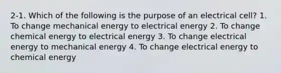 2-1. Which of the following is the purpose of an electrical cell? 1. To change mechanical energy to electrical energy 2. To change chemical energy to electrical energy 3. To change electrical energy to mechanical energy 4. To change electrical energy to chemical energy