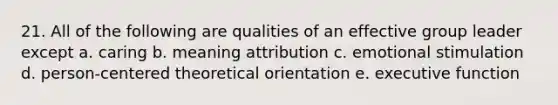 21. All of the following are qualities of an effective group leader except a. caring b. meaning attribution c. emotional stimulation d. person-centered theoretical orientation e. executive function