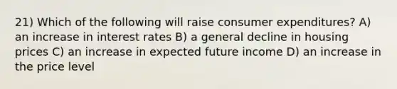 21) Which of the following will raise consumer expenditures? A) an increase in interest rates B) a general decline in housing prices C) an increase in expected future income D) an increase in the price level