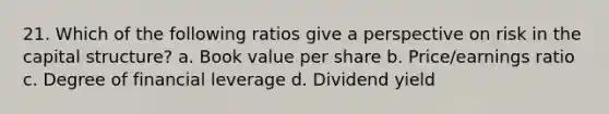 21. Which of the following ratios give a perspective on risk in the capital structure? a. Book value per share b. Price/earnings ratio c. Degree of financial leverage d. Dividend yield