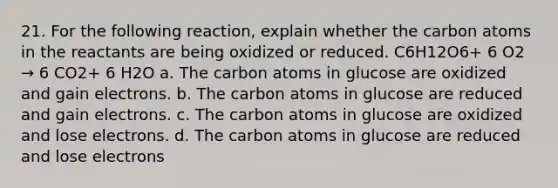 21. For the following reaction, explain whether the carbon atoms in the reactants are being oxidized or reduced. C6H12O6+ 6 O2 → 6 CO2+ 6 H2O a. The carbon atoms in glucose are oxidized and gain electrons. b. The carbon atoms in glucose are reduced and gain electrons. c. The carbon atoms in glucose are oxidized and lose electrons. d. The carbon atoms in glucose are reduced and lose electrons