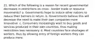 21. Which of the following is a reason for recent governmental decreases in restrictions on cross - border trade or resource movements? a. Governments hope to induce other nations to reduce their barriers in return. b. Governments believe this will decrease the need to make their own companies more innovative. c. Consumers increasingly want to buy goods and services produced in their own countries, thus making restrictions less necessary. d. Most countries face shortages of workers, thus by allowing entry of foreign workers they can produce more.