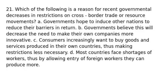 21. Which of the following is a reason for recent governmental decreases in restrictions on cross - border trade or resource movements? a. Governments hope to induce other nations to reduce their barriers in return. b. Governments believe this will decrease the need to make their own companies more innovative. c. Consumers increasingly want to buy goods and services produced in their own countries, thus making restrictions less necessary. d. Most countries face shortages of workers, thus by allowing entry of foreign workers they can produce more.