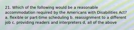 21. Which of the following would be a reasonable accommodation required by the Americans with Disabilities Act? a. flexible or part-time scheduling b. reassignment to a different job c. providing readers and interpreters d, all of the above