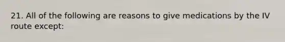 21. All of the following are reasons to give medications by the IV route except: