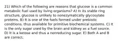 21) Which of the following are reasons that glucose is a common metabolic fuel used by living organisms? A) In its stable ring structure, glucose is unlikely to nonezymatically glycosylate proteins. B) It is one of the fuels formed under prebiotic conditions, thus available for primitive biochemical systems. C) It is the only sugar used by the brain and kidney as a fuel source. D) It is a ketose and thus a nonreducing sugar. E) Both A and B are correct.