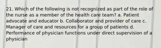 21. Which of the following is not recognized as part of the role of the nurse as a member of the health care team? a. Patient advocate and educator b. Collaborator and provider of care c. Manager of care and resources for a group of patients d. Performance of physician functions under direct supervision of a physician