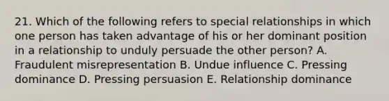 21. Which of the following refers to special relationships in which one person has taken advantage of his or her dominant position in a relationship to unduly persuade the other person? A. Fraudulent misrepresentation B. Undue influence C. Pressing dominance D. Pressing persuasion E. Relationship dominance