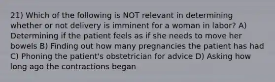 21) Which of the following is NOT relevant in determining whether or not delivery is imminent for a woman in labor? A) Determining if the patient feels as if she needs to move her bowels B) Finding out how many pregnancies the patient has had C) Phoning the patient's obstetrician for advice D) Asking how long ago the contractions began