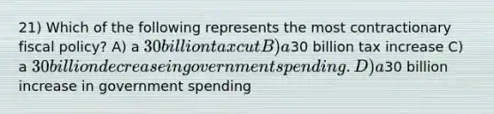 21) Which of the following represents the most contractionary fiscal policy? A) a 30 billion tax cut B) a30 billion tax increase C) a 30 billion decrease in government spending. D) a30 billion increase in government spending