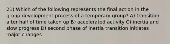 21) Which of the following represents the final action in the group development process of a temporary group? A) transition after half of time taken up B) accelerated activity C) inertia and slow progress D) second phase of inertia transition initiates major changes