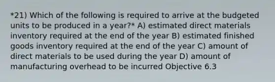 *21) Which of the following is required to arrive at the budgeted units to be produced in a year?* A) estimated direct materials inventory required at the end of the year B) estimated finished goods inventory required at the end of the year C) amount of direct materials to be used during the year D) amount of manufacturing overhead to be incurred Objective 6.3