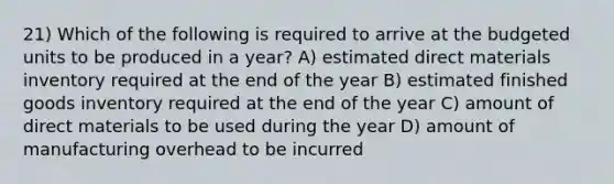 21) Which of the following is required to arrive at the budgeted units to be produced in a year? A) estimated direct materials inventory required at the end of the year B) estimated finished goods inventory required at the end of the year C) amount of direct materials to be used during the year D) amount of manufacturing overhead to be incurred