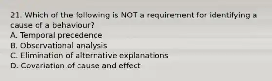 21. Which of the following is NOT a requirement for identifying a cause of a behaviour? A. Temporal precedence B. Observational analysis C. Elimination of alternative explanations D. Covariation of cause and effect