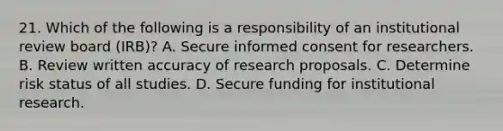 21. Which of the following is a responsibility of an institutional review board (IRB)? A. Secure informed consent for researchers. B. Review written accuracy of research proposals. C. Determine risk status of all studies. D. Secure funding for institutional research.