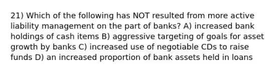 21) Which of the following has NOT resulted from more active liability management on the part of banks? A) increased bank holdings of cash items B) aggressive targeting of goals for asset growth by banks C) increased use of negotiable CDs to raise funds D) an increased proportion of bank assets held in loans