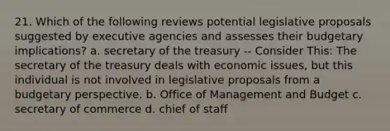 21. Which of the following reviews potential legislative proposals suggested by executive agencies and assesses their budgetary implications? a. secretary of the treasury -- Consider This: The secretary of the treasury deals with economic issues, but this individual is not involved in legislative proposals from a budgetary perspective. b. Office of Management and Budget c. secretary of commerce d. chief of staff