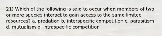 21) Which of the following is said to occur when members of two or more species interact to gain access to the same limited resources? a. predation b. interspecific competition c. parasitism d. mutualism e. intraspecific competition