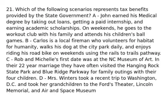 21. Which of the following scenarios represents tax benefits provided by the State Government? A - John earned his Medical degree by taking out loans, getting a paid internship, and earning academic scholarships. On weekends, he goes to the workout club with his family and attends his children's ball games. B - Carlos is a local fireman who volunteers for habitat for humanity, walks his dog at the city park daily, and enjoys riding his road bike on weekends using the rails to trails pathway. C - Rob and Michelle's first date was at the NC Museum of Art. In their 22 year marriage they have often visited the Hanging Rock State Park and Blue Ridge Parkway for family outings with their four children. D - Mrs. Winters took a recent trip to Washington, D.C. and took her grandchildren to the Ford's Theater, Lincoln Memorial, and Air and Space Museum