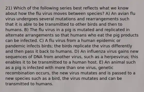 21) Which of the following series best reflects what we know about how the flu virus moves between species? A) An avian flu virus undergoes several mutations and rearrangements such that it is able to be transmitted to other birds and then to humans. B) The flu virus in a pig is mutated and replicated in alternate arrangements so that humans who eat the pig products can be infected. C) A flu virus from a human epidemic or pandemic infects birds; the birds replicate the virus differently and then pass it back to humans. D) An influenza virus gains new sequences of DNA from another virus, such as a herpesvirus; this enables it to be transmitted to a human host. E) An animal such as a pig is infected with more than one virus, genetic recombination occurs, the new virus mutates and is passed to a new species such as a bird, the virus mutates and can be transmitted to humans.