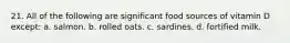 21. All of the following are significant food sources of vitamin D except: a. salmon. b. rolled oats. c. sardines. d. fortified milk.