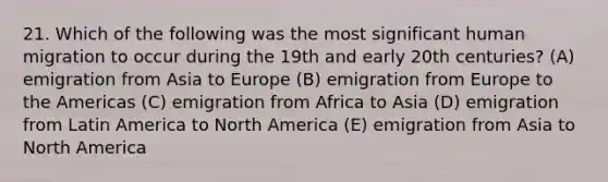 21. Which of the following was the most significant human migration to occur during the 19th and early 20th centuries? (A) emigration from Asia to Europe (B) emigration from Europe to the Americas (C) emigration from Africa to Asia (D) emigration from Latin America to North America (E) emigration from Asia to North America