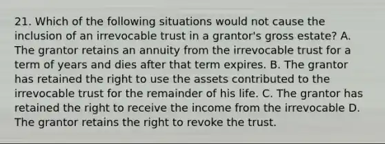 21. Which of the following situations would not cause the inclusion of an irrevocable trust in a grantor's gross estate? A. The grantor retains an annuity from the irrevocable trust for a term of years and dies after that term expires. B. The grantor has retained the right to use the assets contributed to the irrevocable trust for the remainder of his life. C. The grantor has retained the right to receive the income from the irrevocable D. The grantor retains the right to revoke the trust.