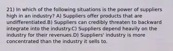 21) In which of the following situations is the power of suppliers high in an industry? A) Suppliers offer products that are undifferentiated.B) Suppliers can credibly threaten to backward integrate into the industry.C) Suppliers depend heavily on the industry for their revenues.D) Suppliers' industry is more concentrated than the industry it sells to.