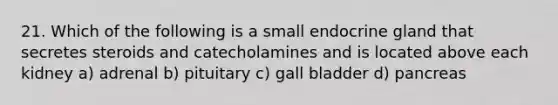 21. Which of the following is a small endocrine gland that secretes steroids and catecholamines and is located above each kidney a) adrenal b) pituitary c) gall bladder d) pancreas