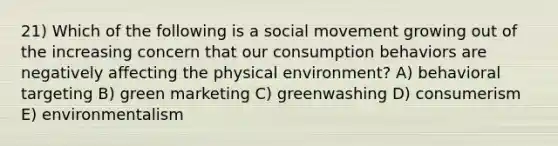 21) Which of the following is a social movement growing out of the increasing concern that our consumption behaviors are negatively affecting the physical environment? A) behavioral targeting B) green marketing C) greenwashing D) consumerism E) environmentalism