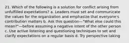 21. Which of the following is a solution for conflict arising from unfulfilled expectations? a. Leaders must set and communicate the values for the organization and emphasize that everyone's contribution matters b. Ask this question—"What else could this mean?"—before assuming a negative intent of the other person c. Use active listening and questioning techniques to set and clarify expectations on a regular basis d. Try perspective taking