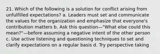 21. Which of the following is a solution for conflict arising from unfulfilled expectations? a. Leaders must set and communicate the values for the organization and emphasize that everyone's contribution matters b. Ask this question—"What else could this mean?"—before assuming a negative intent of the other person c. Use active listening and questioning techniques to set and clarify expectations on a regular basis d. Try perspective taking