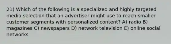 21) Which of the following is a specialized and highly targeted media selection that an advertiser might use to reach smaller customer segments with personalized content? A) radio B) magazines C) newspapers D) network television E) online social networks