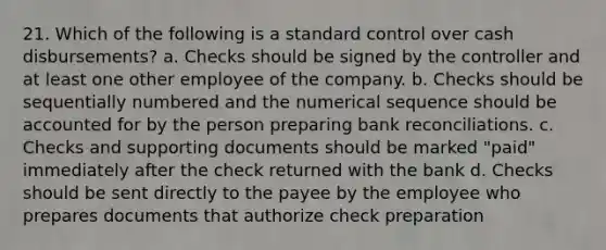 21. Which of the following is a standard control over cash disbursements? a. Checks should be signed by the controller and at least one other employee of the company. b. Checks should be sequentially numbered and the numerical sequence should be accounted for by the person preparing bank reconciliations. c. Checks and supporting documents should be marked "paid" immediately after the check returned with the bank d. Checks should be sent directly to the payee by the employee who prepares documents that authorize check preparation