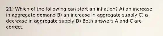 21) Which of the following can start an inflation? A) an increase in aggregate demand B) an increase in aggregate supply C) a decrease in aggregate supply D) Both answers A and C are correct.