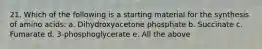 21. Which of the following is a starting material for the synthesis of amino acids: a. Dihydroxyacetone phosphate b. Succinate c. Fumarate d. 3-phosphoglycerate e. All the above