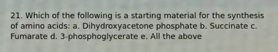 21. Which of the following is a starting material for the synthesis of amino acids: a. Dihydroxyacetone phosphate b. Succinate c. Fumarate d. 3-phosphoglycerate e. All the above