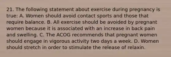 21. The following statement about exercise during pregnancy is true: A. Women should avoid contact sports and those that require balance. B. All exercise should be avoided by pregnant women because it is associated with an increase in back pain and swelling. C. The ACOG recommends that pregnant women should engage in vigorous activity two days a week. D. Women should stretch in order to stimulate the release of relaxin.