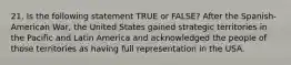 21. Is the following statement TRUE or FALSE? After the Spanish-American War, the United States gained strategic territories in the Pacific and Latin America and acknowledged the people of those territories as having full representation in the USA.