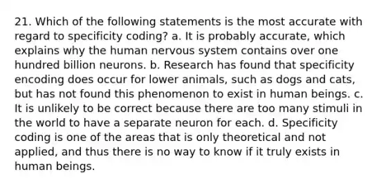 21. Which of the following statements is the most accurate with regard to specificity coding? a. It is probably accurate, which explains why the human nervous system contains over one hundred billion neurons. b. Research has found that specificity encoding does occur for lower animals, such as dogs and cats, but has not found this phenomenon to exist in human beings. c. It is unlikely to be correct because there are too many stimuli in the world to have a separate neuron for each. d. Specificity coding is one of the areas that is only theoretical and not applied, and thus there is no way to know if it truly exists in human beings.