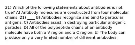 21) Which of the following statements about antibodies is not true? A) Antibody molecules are constructed from four molecular chains. 21) ____ B) Antibodies recognize and bind to particular antigens. C) Antibodies assist in destroying particular antigenic particles. D) All of the polypeptide chains of an antibody molecule have both a V region and a C region. E) The body can produce only a very limited number of different antibodies.