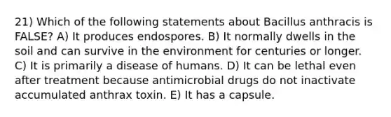 21) Which of the following statements about Bacillus anthracis is FALSE? A) It produces endospores. B) It normally dwells in the soil and can survive in the environment for centuries or longer. C) It is primarily a disease of humans. D) It can be lethal even after treatment because antimicrobial drugs do not inactivate accumulated anthrax toxin. E) It has a capsule.