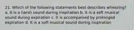 21. Which of the following statements best describes wheezing? a. It is a harsh sound during inspiration b. It is a soft musical sound during expiration c. It is accompanied by prolonged expiration d. It is a soft musical sound during inspiration