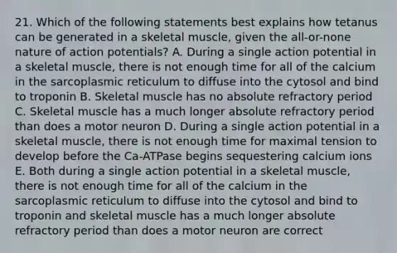 21. Which of the following statements best explains how tetanus can be generated in a skeletal muscle, given the all-or-none nature of action potentials? A. During a single action potential in a skeletal muscle, there is not enough time for all of the calcium in the sarcoplasmic reticulum to diffuse into the cytosol and bind to troponin B. Skeletal muscle has no absolute refractory period C. Skeletal muscle has a much longer absolute refractory period than does a motor neuron D. During a single action potential in a skeletal muscle, there is not enough time for maximal tension to develop before the Ca-ATPase begins sequestering calcium ions E. Both during a single action potential in a skeletal muscle, there is not enough time for all of the calcium in the sarcoplasmic reticulum to diffuse into the cytosol and bind to troponin and skeletal muscle has a much longer absolute refractory period than does a motor neuron are correct